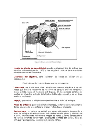 41
Esquema de una cámara réflex analógica
Mando de ajuste de sensibilidad, donde se ajusta el tipo de película que
estamos utilizando (grados ISO), y que regula el resto de los mecanismos
de control de luz en la cámara.
Liberador del objetivo, para cambiar de óptica en función de las
necesidades.
En el interior del cuerpo de cámara encontraremos:
Obturador, de plano focal, una especie de cortinilla metálica o de tela
opaca que evita la incidencia de luz sobre la película, situada inmediata-
mente detrás, hasta el momento del disparo. En las cámaras sencillas se
localiza en el centro o detrás del objetivo (obturador central) y es un disco
giratorio perforado.
Espejo, que desvía la imagen del objetivo hacia la placa de enfoque.
Placa de enfoque, pequeño cristal esmerilado, en la base del pentaprisma,
donde se proyecta y se enfoca la imagen reflejada por el espejo.
Pentaprisma, un prisma de cristal que sigue reflejando la imagen de la
placa de enfoque por el interior de sus 5 caras (de ahí "penta") en dirección
al visor. Durante este recorrido la imagen se voltea y, como consecuencia,
no se verá invertida por el visor. El conjunto formado por espejo, placa de
enfoque y pentaprisma, constituye el sistema réflex.
 