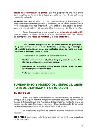 43
Escala de profundidad de campo, que nos proporciona una idea previa
de la amplitud de la zona de enfoque por delante y por detrás del sujeto
realmente enfocado.
Anillo de enfoque, un anillo con cuyo movimiento de giro se consigue un
desplazamiento horizontal (avance y retroceso) de las lentes hasta situar "a
foco" los sujetos que nos interesen. Lleva grabadas dos escalas de distan-
cias, una en metros (m) y otra en pies (ft), con números de diferente color.
Todos los objetivos llevan grabados los datos de identificación
(Marca, modelo, número, distancia focal en milímetros y abertura máxima
de diafragma), una rosca portafiltros y la tapa protectora.
FUNDAMENTO Y MANEJO DEL ENFOQUE, ABER-
TURA DE DIAFRAGMA Y OBTURADOR
EL ENFOQUE
Para una mejor comprensión del funcionamiento del sistema de
enfoque de cualquier cámara fotográfica conviene recordar algunos princi-
pios de la física relativos a la formación de las imágenes mediante el uso de
lentes, en este caso, lentes convergentes. El comportamiento de las lentes
está basado en los fenómenos de transmisión y refracción.
En el esquema siguiente se detallan algunos conceptos de óptica
necesarios:
EJE ÓPTICO o principal, es la línea que pasa por los centros de curvatura
de las dos caras.
La cámara fotográfica es un instrumento de precisión.
Se puede utilizar como objeto destinado al ocio, al aprendizaje o
al trabajo profesional, pero, en cualquier caso, se trata de algo
delicado y valioso. No lo olvides.
Siempre has de observa las siguientes normas:
 Mantener el visor y el objetivo limpio y tapado (ojo al lim-
piarlos, pueden rayarse si hay arena).
 Proveerse de una funda dura y evitar golpes, polvo, hume-
dad o temperaturas elevadas.
 No forzar nunca los mecanismos.
 