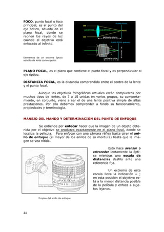 44
FOCO, punto focal o foco
principal, es el punto del
eje óptico, situado en el
plano focal, donde se
reúnen los rayos de luz
cuando el objetivo está
enfocado al infinito.
Elementos de un sistema óptico
sencillo de lente convergente.
PLANO FOCAL, es el plano que contiene el punto focal y es perpendicular al
eje óptico.
DISTANCIA FOCAL, es la distancia comprendida entre el centro de la lente
y el punto focal.
Aunque los objetivos fotográficos actuales están compuestos por
muchos tipos de lentes, de 7 a 15 unidas en varios grupos, su comporta-
miento, en conjunto, viene a ser el de una lente positiva simple de altas
prestaciones. Por ello debemos comprender a fondo su funcionamiento,
propiedades y terminología.
MANEJO DEL MANDO Y DETERMINACIÓN DEL PUNTO DE ENFOQUE
Se entiende por enfocar hacer que la imagen de un objeto obte-
nida por el objetivo UUUse produzca exactamente en el plano focal,UUU donde se
localiza la película. Para enfocar con una cámara réflex basta girar el ani-
llo de enfoque (el mayor de los anillos de su montura) hasta que la ima-
gen se vea nítida.
Esto hace avanzar o
retroceder lentamente la ópti-
ca mientras una escala de
distancias desfila ante una
referencia fija.
Un extremo de esta
escala lleva la indicación  ;
en esta posición el objetivo es-
tá a la menor distancia posible
de la película y enfoca a suje-
tos lejanos.
Empleo del anillo de enfoque
 