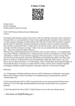 Culture Clash
Culture Clash
Kristin Thompson
North Carolina Central University
FCSC 3320 Professor Delicia Stewart Muhammad
2/29/12
My friends and I decided to spend a day in New York City and after arriving by train we head for a
restaurant that was recommended by a friend. Upon approaching the restaurant, I notice that there
is a baby carriage containing an infant parked on the sidewalk in front of the restaurant. It appears
that the infant is unattended. And upon entering the restaurant, I notice two things in particular.
One, the place is packed but there is a table left for me and my friends. And two, from inside the
restaurant, the baby carriage is no longer visible. I am very concerned about the unattended infant. I
am ... Show more content on Helpwriting.net ...
While leaving a child unattended may be culturally correct in some countries, it is not appropriate
everywhere. Whether a Scandinavian is visiting and treats America as Scandinavia, leaving a child
unattended or whether it be an American engaging in this same practice, wrong is wrong. There
are many factors that should be taken into consideration all regarding the safety of the child, and I
believe in America a child should never be left unattended. It puts the child in harm s way, and
there is lack of supervision hence, is it Child neglect, which is Child abuse and should not happen. If
this should take place in America, no matter what the culture, I believe that it should be handled
accordingly meaning it should be reported to the proper authorities. Action means change!
References
1) U.S Department of Health and Human Services (2012). Definitions of child abuse and neglect.
Retrieved on February 28,2012 from http://www.childwelfare.gov/systemwide/laws_policies
/statutes/define.cfm
2) The Feminist Breeder (2011). What if I parenting the way my parents parented. Retrieved on
February 28, 2012 from http://thefeministbreeder.com/what if i parented the way my parents
parented/
3) The Palm Beach Post News (2012). Child left alone in store while mom shops ends up
... Get more on HelpWriting.net ...
 