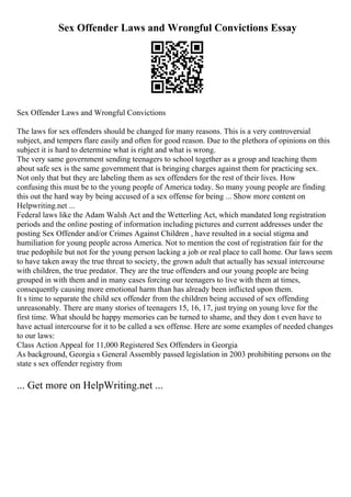 Sex Offender Laws and Wrongful Convictions Essay
Sex Offender Laws and Wrongful Convictions
The laws for sex offenders should be changed for many reasons. This is a very controversial
subject, and tempers flare easily and often for good reason. Due to the plethora of opinions on this
subject it is hard to determine what is right and what is wrong.
The very same government sending teenagers to school together as a group and teaching them
about safe sex is the same government that is bringing charges against them for practicing sex.
Not only that but they are labeling them as sex offenders for the rest of their lives. How
confusing this must be to the young people of America today. So many young people are finding
this out the hard way by being accused of a sex offense for being ... Show more content on
Helpwriting.net ...
Federal laws like the Adam Walsh Act and the Wetterling Act, which mandated long registration
periods and the online posting of information including pictures and current addresses under the
posting Sex Offender and/or Crimes Against Children , have resulted in a social stigma and
humiliation for young people across America. Not to mention the cost of registration fair for the
true pedophile but not for the young person lacking a job or real place to call home. Our laws seem
to have taken away the true threat to society, the grown adult that actually has sexual intercourse
with children, the true predator. They are the true offenders and our young people are being
grouped in with them and in many cases forcing our teenagers to live with them at times,
consequently causing more emotional harm than has already been inflicted upon them.
It s time to separate the child sex offender from the children being accused of sex offending
unreasonably. There are many stories of teenagers 15, 16, 17, just trying on young love for the
first time. What should be happy memories can be turned to shame, and they don t even have to
have actual intercourse for it to be called a sex offense. Here are some examples of needed changes
to our laws:
Class Action Appeal for 11,000 Registered Sex Offenders in Georgia
As background, Georgia s General Assembly passed legislation in 2003 prohibiting persons on the
state s sex offender registry from
... Get more on HelpWriting.net ...
 
