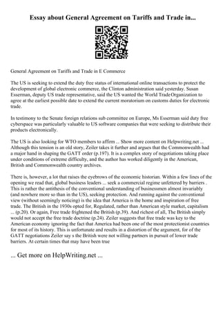Essay about General Agreement on Tariffs and Trade in...
General Agreement on Tariffs and Trade in E Commerce
The US is seeking to extend the duty free status of international online transactions to protect the
development of global electronic commerce, the Clinton administration said yesterday. Susan
Esserman, deputy US trade representative, said the US wanted the World TradeOrganization to
agree at the earliest possible date to extend the current moratorium on customs duties for electronic
trade.
In testimony to the Senate foreign relations sub committee on Europe, Ms Esserman said duty free
cyberspace was particularly valuable to US software companies that were seeking to distribute their
products electronically.
The US is also looking for WTO members to affirm ... Show more content on Helpwriting.net ...
Although this tension is an old story, Zeiler takes it further and argues that the Commonwealth had
a major hand in shaping the GATT order (p.197). It is a complex story of negotiations taking place
under conditions of extreme difficulty, and the author has worked diligently in the American,
British and Commonwealth country archives.
There is, however, a lot that raises the eyebrows of the economic historian. Within a few lines of the
opening we read that, global business leaders ... seek a commercial regime unfettered by barriers .
This is rather the antithesis of the conventional understanding of businessmen almost invariably
(and nowhere more so than in the US), seeking protection. And running against the conventional
view (without seemingly noticing) is the idea that America is the home and inspiration of free
trade. The British in the 1930s opted for, Regulated, rather than American style market, capitalism
... (p.20). Or again, Free trade frightened the British (p.39). And richest of all, The British simply
would not accept the free trade doctrine (p.24). Zeiler suggests that free trade was key to the
American economy ignoring the fact that America had been one of the most protectionist countries
for most of its history. This is unfortunate and results in a distortion of the argument, for of the
GATT negotiations Zeiler say s the British were not willing partners in pursuit of lower trade
barriers. At certain times that may have been true
... Get more on HelpWriting.net ...
 