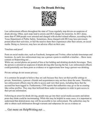 Essay On Drunk Driving
Law enforcement officers throughout the state of Texas regularly stop drivers on suspicion of
drunk driving. Often, such stops lead to arrests and DUI charges for motorists. In 2011 alone,
more than 87,000 people were arrested and charged with alcohol related offenses, according to the
Texas Department of Public Safety. Sometimes, those charged with DUI may have previously
posted about their activities, or feel the need to share their experiences after their arrests, on social
media. Doing so, however, may have an adverse effect on their case.
Timelines and proof
Posts on social media sites, such as Facebook, Instagram and Twitter, often include timestamps and
locations. As such, law enforcement may use a person s posts to establish a timeline ... Show more
content on Helpwriting.net ...
While out, several photos are posted of him or her holding and drinking alcoholic beverages. Then,
the person is arrested on suspicion of drunk driving after leaving the bar. Law enforcement officers
could potentially use these posts as evidence or to approximate how long a person was drinking.
Private settings do not assure privacy
It is common for people to believe they are safe because they have set their profile settings to
private. Sometimes, a person s friends and acquaintances may not have done the same. Therefore,
law enforcement officers may be able to access and view their posts, including those that the
accused has been tagged in. Furthermore, CNN reports that authorities may go so far as creating
fake online profiles. They may then befriend those under investigation in order to gain access to
their private information.
Following an arrest for drunk driving, people may go into their social media accounts and delete
posts they think could be incriminating. While this may be helpful in some cases, it is important to
understand that deleted posts may still be accessible to law enforcement. The authorities may be
able to obtain such information through warrants and subpoenas for use as evidence at
... Get more on HelpWriting.net ...
 