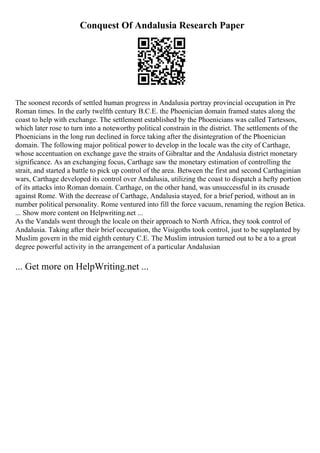 Conquest Of Andalusia Research Paper
The soonest records of settled human progress in Andalusia portray provincial occupation in Pre
Roman times. In the early twelfth century B.C.E. the Phoenician domain framed states along the
coast to help with exchange. The settlement established by the Phoenicians was called Tartessos,
which later rose to turn into a noteworthy political constrain in the district. The settlements of the
Phoenicians in the long run declined in force taking after the disintegration of the Phoenician
domain. The following major political power to develop in the locale was the city of Carthage,
whose accentuation on exchange gave the straits of Gibraltar and the Andalusia district monetary
significance. As an exchanging focus, Carthage saw the monetary estimation of controlling the
strait, and started a battle to pick up control of the area. Between the first and second Carthaginian
wars, Carthage developed its control over Andalusia, utilizing the coast to dispatch a hefty portion
of its attacks into Roman domain. Carthage, on the other hand, was unsuccessful in its crusade
against Rome. With the decrease of Carthage, Andalusia stayed, for a brief period, without an in
number political personality. Rome ventured into fill the force vacuum, renaming the region Betica.
... Show more content on Helpwriting.net ...
As the Vandals went through the locale on their approach to North Africa, they took control of
Andalusia. Taking after their brief occupation, the Visigoths took control, just to be supplanted by
Muslim govern in the mid eighth century C.E. The Muslim intrusion turned out to be a to a great
degree powerful activity in the arrangement of a particular Andalusian
... Get more on HelpWriting.net ...
 
