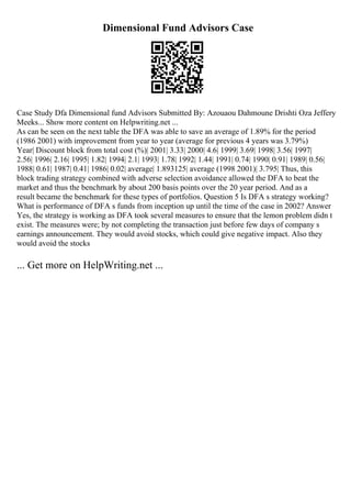 Dimensional Fund Advisors Case
Case Study Dfa Dimensional fund Advisors Submitted By: Azouaou Dahmoune Drishti Oza Jeffery
Meeks... Show more content on Helpwriting.net ...
As can be seen on the next table the DFA was able to save an average of 1.89% for the period
(1986 2001) with improvement from year to year (average for previous 4 years was 3.79%)
Year| Discount block from total cost (%)| 2001| 3.33| 2000| 4.6| 1999| 3.69| 1998| 3.56| 1997|
2.56| 1996| 2.16| 1995| 1.82| 1994| 2.1| 1993| 1.78| 1992| 1.44| 1991| 0.74| 1990| 0.91| 1989| 0.56|
1988| 0.61| 1987| 0.41| 1986| 0.02| average| 1.893125| average (1998 2001)| 3.795| Thus, this
block trading strategy combined with adverse selection avoidance allowed the DFA to beat the
market and thus the benchmark by about 200 basis points over the 20 year period. And as a
result became the benchmark for these types of portfolios. Question 5 Is DFA s strategy working?
What is performance of DFA s funds from inception up until the time of the case in 2002? Answer
Yes, the strategy is working as DFA took several measures to ensure that the lemon problem didn t
exist. The measures were; by not completing the transaction just before few days of company s
earnings announcement. They would avoid stocks, which could give negative impact. Also they
would avoid the stocks
... Get more on HelpWriting.net ...
 