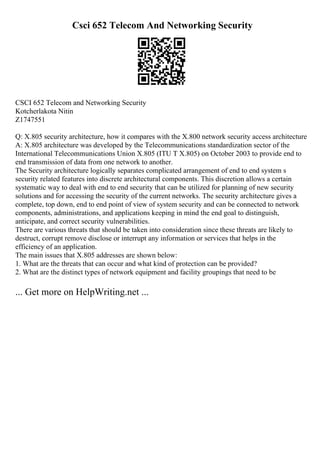 Csci 652 Telecom And Networking Security
CSCI 652 Telecom and Networking Security
Kotcherlakota Nitin
Z1747551
Q: X.805 security architecture, how it compares with the X.800 network security access architecture
A: X.805 architecture was developed by the Telecommunications standardization sector of the
International Telecommunications Union X.805 (ITU T X.805) on October 2003 to provide end to
end transmission of data from one network to another.
The Security architecture logically separates complicated arrangement of end to end system s
security related features into discrete architectural components. This discretion allows a certain
systematic way to deal with end to end security that can be utilized for planning of new security
solutions and for accessing the security of the current networks. The security architecture gives a
complete, top down, end to end point of view of system security and can be connected to network
components, administrations, and applications keeping in mind the end goal to distinguish,
anticipate, and correct security vulnerabilities.
There are various threats that should be taken into consideration since these threats are likely to
destruct, corrupt remove disclose or interrupt any information or services that helps in the
efficiency of an application.
The main issues that X.805 addresses are shown below:
1. What are the threats that can occur and what kind of protection can be provided?
2. What are the distinct types of network equipment and facility groupings that need to be
... Get more on HelpWriting.net ...
 