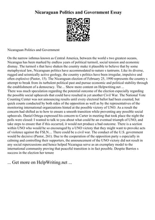 Nicaraguan Politics and Government Essay
Nicaraguan Politics and Government
On the narrow isthmus known as Central America, between the world s two greatest oceans,
Nicaragua has been marked by endless years of political turmoil, social tension and economic
dismay. The turmoil s that have shaken the country make it plausible to believe that by some
metaphysical law, Nicaraguan politics have accommodated to nature s tantrums. Like its diverse,
rugged and seismically active geology, the country s politics have been irregular, impulsive and
often explosive (Pastor, 15). The Nicaraguan election of February 25, 1990 represents the country s
attempt to break from its turbulent political past and pursue economic and political stability through
the establishment of a democracy. The... Show more content on Helpwriting.net ...
There was much speculation regarding the potential outcome of the election especially regarding
the possible social upheavals that could have resulted in yet another Civil War. The National Vote
Counting Center was not announcing results until every electoral ballot had been counted, but
quick counts conducted by both sides of the opposition as well as by the representatives of the
monitoring international organizations hinted at the possible victory of UNO. As a result the
concern had shifted as to how to ensure a smooth transition while preventing any possible social
upheavals. Daniel Ortega expressed his concern to Carter in meeting that took place the night the
polls were closed: I wanted to talk to you about what could be an eventual triumph of UNO, and
take steps to ensure that if this occurred, it would not produce a bad outcome. There is a section
within UNO who would be so encouraged by a UNO victory that they might want to provoke acts
of violence against the FSLN.... There could be a civil war. The conduct of the U.S. government
would be decisive (Pastor, 261). Due to the cooperation of the opposition party s especially in
calming and controlling their supporters, the announcement of the UNO victory did not result in
any social repercussions and hence helped Nicaragua serve as an exemplary model to the
international community proving that peaceful transition is in fact possible. Despite Barrios s
success in the election her tenure
... Get more on HelpWriting.net ...
 