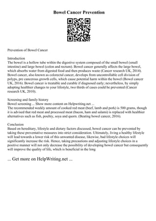Bowel Cancer Prevention
Prevention of Bowel Cancer
Introduction
The bowel is a hollow tube within the digestive system composed of the small bowel (small
intestine) and large bowel (colon and rectum). Bowel cancer generally affects the large bowel,
which absorbs water from digested food and then produces waste (Cancer research UK, 2014).
Bowel cancer, also known as colorectal cancer, develops from uncontrollable cell division of
polyps, pre cancerous growth cells, which cause potential harm within the bowel (Bowel cancer
UK, 2016). Bowel cancer is treatable and curable if diagnosed early; nevertheless, by simply
adopting healthier changes to your lifestyle, two thirds of cases could be prevented (Cancer
research UK, 2010).
Screening and family history
Bowel screening ... Show more content on Helpwriting.net ...
The recommended weekly amount of cooked red meat (beef, lamb and pork) is 500 grams, though
it is advised that red meat and processed meat (bacon, ham and salami) is replaced with healthier
alternatives such as fish, poultry, soya and quorn. (Beating bowel cancer, 2016).
Conclusion
Based on hereditary, lifestyle and dietary factors discussed, bowel cancer can be prevented by
taking these preventative measures into strict consideration. Ultimately, living a healthy lifestyle
will lead towards a lower risk of this unwanted disease, likewise, bad lifestyle choices will
significantly increase the risk. Hence, taking precautions and adjusting lifestyle choices in a
positive manner will not only decrease the possibility of developing bowel cancer but consequently
will improve the quality of life, which is beneficial in the long
... Get more on HelpWriting.net ...
 