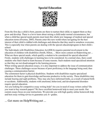 Special Education
From the first day a child is born, parents are there to nurture their child, to support them as they
grow and develop. There is a lot to learn about raising a child under normal circumstances, but
when a child has special needs parents must learn this whole new language of medical and special
education terms (Overton, 2005). Parents enter this new world where navigating for the best
interest of their child is riddled with challenges and obstacles that they need to somehow overcome.
This is especially true when parents are dealing with the special educationprogram in their child s
school.
The Individuals with Disabilities Education Act (IDEA) requires parental involvement in the
education of children with disabilities (Smith, Hilton, ... Show more content on Helpwriting.net ...
What are these special needs, which qualify a student to be considered for special education?
Firstly, students with challenges in learning have to be considered. In a normal class, there could
students who find it hard to learn because of some reasons. Such students need specialized attention
so that they are not disadvantaged in the learning process.
When writing special education essays, it is also important to address the issue of communication
challenges. These challenges occurs because of poor proficiency in the language being used, thus
causing a communication barrier.
The commonest factor is physical disabilities. Students with disabilities require specialized
education for them to gain knowledge and become productive in the society. These disabilities may
include hearing and sight problems. They may also have deformed limbs, as a result of natural birth
or accidents. Additionally, students with emotional, behavioral, and developmental disorders
require special education.
Are you looking for competitive essay writing help? Are you in need of essay writers online? Do
you want to buy research papers? We have excellent homework help to meet your needs. Our
custom essays focus on your instructions. We provide you with high quality online homework help
and best essay writing service to guarantee you A+ grades.
... Get more on HelpWriting.net ...
 
