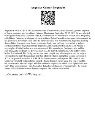 Augustus Caesar Biography
Augustus Caesar (63 BCE 14 CE) was the name of the first and, by all accounts, greatest emperor
of Rome. Augustus was born Gaius Octavius Thurinus on September 23, 63 BCE. He was adopted
by his great uncle Julius Caesar in 44 BCE, and then took the name Gaius Julius Caesar. Originally
called Gaius Octavius, he changed his name to Gaius Julius CaesarOctavian, upon being adopted by
his great uncle. Seventeen years later, the Senate awarded him with the name Augustus, meaning
Revered One. Augustus came from a prosperous family that had long been settled at Velletri,
southeast of Rome. Augustus married three times, although his first union, to Mark Antony s
stepdaughter Clodia Pulchra, was unconsummated. His second wife, Scribonia, who had his
only child, Julia the Elder. He divorced in 39 B.C. to marry Livia Drusilla, who had two sons,
by her first husband. The family tree became more complicated after Augustus had his stepson
Tiberius briefly marry his daughter, and then adopted Tiberius outright as son and successor in
A.D. 4. Augustus Caesar died in A.D. 14, his empire secured and at peace. His reported last
words were twofold: to his subjects he said, I found Rome of clay; I leave it to you of marble,
but to the friends who had stayed with him in his rise to power he added, Have I played the part
well? Then applaud me as I exit. Soon after that acknowledgement of human frailty, the Roman
Senate officially declared their departed emperor, like Julius Caesar before
... Get more on HelpWriting.net ...
 