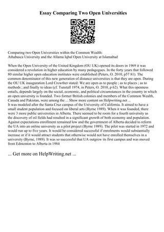 Essay Comparing Two Open Universities
Comparing two Open Universities within the Common Wealth:
Athabasca University and the Allama Iqbal Open University at Islamabad
When the Open University of the United Kingdom (OU UK) opened its doors in 1969 it was
considered a revolution in higher education by many pedagogues. In the forty years that followed
80 similar higher open education institutes were established (Peters, O. 2010, p57 81). The
common denominator of this new generation of distance universities is that they are open. During
the OU UK inauguration Lord Crowther stated: We are open as to people ; as to places ; as to
methods ; and finally to ideas (cf. Tunstall 1974, in Peters, O. 2010, p 62). What this openness
entails, depends largely on the social, economic, and political circumstances in the country in which
an open university is founded. Two former British colonies and members of the Common Wealth,
Canada and Pakistan, were among the ... Show more content on Helpwriting.net ...
It was modeled after the Santa Cruz campus of the University of California. It aimed to have a
small student population and focused on liberal arts (Byrne 1989). When it was founded, there
were 3 more public universities in Alberta. There seemed to be room for a fourth university as
the discovery of oil fields had resulted in a significant growth of both economy and population.
Against expectations enrollment remained low and the government of Alberta decided to reform
the UA into an online university as a pilot project (Byrne 1989). The pilot was started in 1972 and
would run up to five years. It would be considered successful if enrolments would substantially
increase or if it would attract students that otherwise would not have enrolled themselves in a
university (Byrne, 1989). It was so successful that UA outgrew its first campus and was moved
from Edmonton to Alberta in 1984
... Get more on HelpWriting.net ...
 