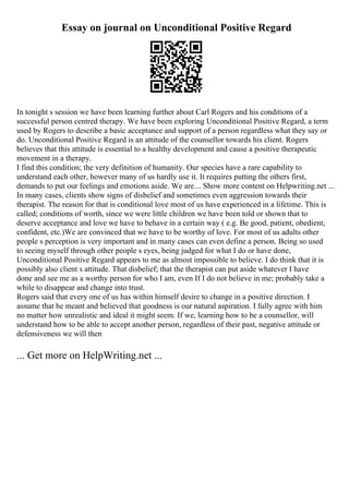 Essay on journal on Unconditional Positive Regard
In tonight s session we have been learning further about Carl Rogers and his conditions of a
successful person centred therapy. We have been exploring Unconditional Positive Regard, a term
used by Rogers to describe a basic acceptance and support of a person regardless what they say or
do. Unconditional Positive Regard is an attitude of the counsellor towards his client. Rogers
believes that this attitude is essential to a healthy development and cause a positive therapeutic
movement in a therapy.
I find this condition; the very definition of humanity. Our species have a rare capability to
understand each other, however many of us hardly use it. It requires putting the others first,
demands to put our feelings and emotions aside. We are... Show more content on Helpwriting.net ...
In many cases, clients show signs of disbelief and sometimes even aggression towards their
therapist. The reason for that is conditional love most of us have experienced in a lifetime. This is
called; conditions of worth, since we were little children we have been told or shown that to
deserve acceptance and love we have to behave in a certain way ( e.g. Be good, patient, obedient,
confident, etc.)We are convinced that we have to be worthy of love. For most of us adults other
people s perception is very important and in many cases can even define a person. Being so used
to seeing myself through other people s eyes, being judged for what I do or have done,
Unconditional Positive Regard appears to me as almost impossible to believe. I do think that it is
possibly also client s attitude. That disbelief; that the therapist can put aside whatever I have
done and see me as a worthy person for who I am, even If I do not believe in me; probably take a
while to disappear and change into trust.
Rogers said that every one of us has within himself desire to change in a positive direction. I
assume that he meant and believed that goodness is our natural aspiration. I fully agree with him
no matter how unrealistic and ideal it might seem. If we, learning how to be a counsellor, will
understand how to be able to accept another person, regardless of their past, negative attitude or
defensiveness we will then
... Get more on HelpWriting.net ...
 