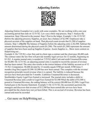 Adjusting Entries
Adjusting Entries Examples Let s work with some examples. We are working with a one year
accounting period that ends on 12/31/X2. Let s use a three step process. Step 1 Analyze the
transaction. Step 2 Record in the journal. Step 3 Post to the ledger. Example 1: On 12/31/X2
(before the adjusting process), Supplies, an asset, has a balance of $2,500. Employees take a
physical account of the supplies on hand. That physical count reveals that $1,200 of supplies
remains. Step 1 вЂђвЂђ The balance of Supplies before the adjusting entry is $2,500. Subtract the
amount determined during the physical count ($1,200). The result ($1,300) represents the amount
of supplies that have been used up Supplies Expense. Assets Supplies is... Show more content on
Helpwriting.net ...
Example 4: On 7/25/X2, a law firm and its client sign a contract and the client pays $8,400 cash.
The contract states the law firm will provide monthly legal services for 12 months, beginning on
8/1/X2. A regular journal entry is needed on 7/25/X2 debit Cash and credit Unearned Revenue
for $8,400. On 12/31/X2, an adjusting journal entry is needed to record the amount of revenue
that has been earned. The entry also results in the correct balance of the liability account as of 12
/31/X2. Computation: $8,400 divided by 12 months equals $700 per month. $700 times 5
months (Aug Dec) equals $3,500. $3,500 has now been earned. This complies with the revenue
recognition principle record revenue when it is earned. The liability is reduced because the
services have been provided for 5 months. Liabilities Unearned Revenue is decreased.
Stockholders Equity Legal Fees Earned is increased. The journal entry includes a debit to
Unearned Revenue and a credit to Legal Fees Earned for $3,500 When the debit of $3,500 is
posted to Unearned Revenue, the ending balance will be correct ($8,400 less $3,500). Legal Fees
Earned goes to the Income Statement. Example 5: On 12/31/X2, the accountant questions the
managers and discovers that revenue of $12,500 has been earned (the services have been
provided) but the clients have not yet been billed. This is an accrual of revenue. Revenue has been
earned and must be recorded
... Get more on HelpWriting.net ...
 