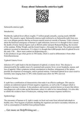 Essay about Salmonella enterica typhi
Salmonella enterica typhi
Introduction:
Worldwide, typhoid fever affects roughly 17 million people annually, causing nearly 600,000
deaths. The causative agent, Salmonella enterica typhi (referred to as Salmonella typhi from now
on), is an obligate parasite that has no known natural reservoir outside of humans. Little is known
about the historical emergence of human S. typhi infections, however it is thought to have caused
the deaths of many famous figures such as British author and poet Rudyard Kipling, the inventor
of the airplane, Wilbur Wright, and the Greek Empire s Alexander the Great. The earliest recorded
epidemic occurred in Jamestown, VA where it is thought that 6,000 people died of typhoid feverin
the early 17th ... Show more content on Helpwriting.net ...
It also produces no gas when grown in TSI media, which is used to differentiate it from other
Enterobacteriaceae.
Typhoid/ Enteric Fever:
Infection of S. typhi leads to the development of typhoid, or enteric fever. This disease is
characterized by the sudden onset of a sustained and systemic fever, severe headache, nausea, and
loss of appetite. Other symptoms include constipation or diarrhea, enlargement of the spleen,
possible development of meningitis, and/or general malaise. Untreated typhoid fever cases result in
mortality rates ranging from 12 30% while treated cases allow for 99% survival.
Virulence Factors:
S. typhi has a combination of characteristics that make it an effective pathogen. This species
contains an endotoxin typical of Gram negative organisms, as well as the Vi antigen which is
thought to increase virulence. It also produces and excretes a protein known as invasin that allows
non phagocytic cells to take up the bacterium, where it is able to live intracellularly. It is also able
to inhibit the oxidative burst of leukocytes, making innate immune response ineffective.
Epidemiology:
The encounter of humans to S. typhi is made via fecal oral route from infected individuals to
healthy ones. Poor hygiene of patients shedding the organism can lead to secondary infection, as
well as consumption of shellfish from polluted bodies
... Get more on HelpWriting.net ...
 