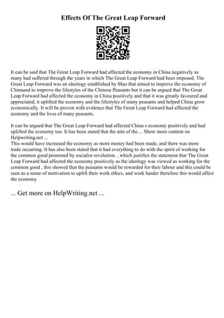 Effects Of The Great Leap Forward
It can be said that The Great Leap Forward had affected the economy in China negatively as
many had suffered through the years in which The Great Leap Forward had been imposed. The
Great Leap Forward was an ideology established by Mao that aimed to improve the economy of
Chinaand to improve the lifestyles of the Chinese Peasants but it can be argued that The Great
Leap Forward had affected the economy in China positively and that it was greatly favoured and
appreciated, it uplifted the economy and the lifestyles of many peasants and helped China grow
economically. It will be proven with evidence that The Great Leap Forward had affected the
economy and the lives of many peasants.
It can be argued that The Great Leap Forward had affected China s economy positively and had
uplifted the economy too. It has been stated that the aim of the ... Show more content on
Helpwriting.net ...
This would have increased the economy as more money had been made, and there was more
trade occurring. It has also been stated that it had everything to do with the spirit of working for
the common good promoted by socialist revolution. , which justifies the statement that The Great
Leap Forward had affected the economy positively as the ideology was viewed as working for the
common good , this showed that the peasants would be rewarded for their labour and this could be
seen as a sense of motivation to uplift their work ethics, and work harder therefore this would affect
the economy
... Get more on HelpWriting.net ...
 