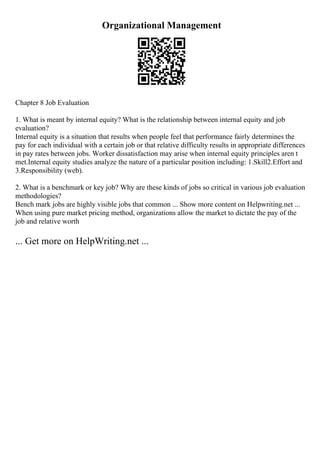 Organizational Management
Chapter 8 Job Evaluation
1. What is meant by internal equity? What is the relationship between internal equity and job
evaluation?
Internal equity is a situation that results when people feel that performance fairly determines the
pay for each individual with a certain job or that relative difficulty results in appropriate differences
in pay rates between jobs. Worker dissatisfaction may arise when internal equity principles aren t
met.Internal equity studies analyze the nature of a particular position including: 1.Skill2.Effort and
3.Responsibility (web).
2. What is a benchmark or key job? Why are these kinds of jobs so critical in various job evaluation
methodologies?
Bench mark jobs are highly visible jobs that common ... Show more content on Helpwriting.net ...
When using pure market pricing method, organizations allow the market to dictate the pay of the
job and relative worth
... Get more on HelpWriting.net ...
 