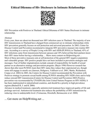 Ethical Dilemma of Hiv Disclosure in Intimate Relationships
HIV Prevention with Positives in Thailand: Ethical Dilemma of HIV Status Disclosure in intimate
relationship.
Abstract
Every year, there are about ten thousand new HIV infection cases in Thailand. The majority of new
HIV transmissions in Thailand have changed from commercial sex to intimate relationships while
HIV prevention generally focuses on self protection and universal precaution. In 2003, Center for
Disease Control and Prevention recommend to integrate HIV preventive measure into routine HIV
care. According to a survey of People Living with HIV and AIDS(PLWHA) in Thailand, 45% of
HIV infections came from transmission between spouses and 10% believed that their partners knew
their HIV status before having a relationship. ... Show more content on Helpwriting.net ...
Most of these preventive measures aim at self protection of the general HIV negative population
and vulnerable groups. HIV positive people have not been included in prevention strategies and
messages. Fear of further stigmatization exclude concept of responsibility for health of sexual
partner as an alternative strategy and prevention program. (Bayer 1996) However research has
shown that after most PLWHA learn their HIV status they reduce their unprotected sex, though
some still engage in unsafe sex.(Janssen, Holtgrave, Valdiserri et al. 2001; Marks, Richardson,
Crepaz et al. 2002) In 2003, the Centers for Disease Control recommended the Prevention with
Positives strategy to promote sexual health among PLWHA attending HIV/AIDS clinic and to help
reduce onward HIV transmission.(Centers for Disease Control and Prevention 2003) Positive
prevention was recommended by UNAIDS (the Joint United Nations Program on HIV/AIDS); it
has been implemented in industrialized countries, and should be a priority in high prevalence
regions.(Bunnell R, J. and K 2006)
Advance in medical treatment, especially antiretroviral treatment have improved quality of life and
prolongs survival. Antiretroviral treatment also reduces the probability of HIV transmission by
reducing virus to undetectable level. (Vernazzaa, Hirschelb, Bernasconic et al. 2008)
... Get more on HelpWriting.net ...
 
