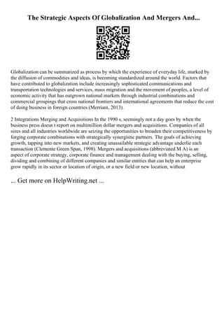 The Strategic Aspects Of Globalization And Mergers And...
Globalization can be summarized as process by which the experience of everyday life, marked by
the diffusion of commodities and ideas, is becoming standardized around the world. Factors that
have contributed to globalization include increasingly sophisticated communications and
transportation technologies and services, mass migration and the movement of peoples, a level of
economic activity that has outgrown national markets through industrial combinations and
commercial groupings that cross national frontiers and international agreements that reduce the cost
of doing business in foreign countries (Merriam, 2013).
2 Integrations Merging and Acquisitions In the 1990 s, seemingly not a day goes by when the
business press doesn t report on multimillion dollar mergers and acquisitions. Companies of all
sizes and all industries worldwide are seizing the opportunities to broaden their competitiveness by
forging corporate combinations with strategically synergistic partners. The goals of achieving
growth, tapping into new markets, and creating unassailable strategic advantage underlie each
transaction (Clemente Green Span, 1998). Mergers and acquisitions (abbreviated M A) is an
aspect of corporate strategy, corporate finance and management dealing with the buying, selling,
dividing and combining of different companies and similar entities that can help an enterprise
grow rapidly in its sector or location of origin, or a new field or new location, without
... Get more on HelpWriting.net ...
 