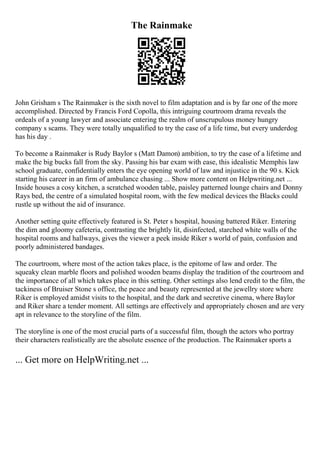 The Rainmake
John Grisham s The Rainmaker is the sixth novel to film adaptation and is by far one of the more
accomplished. Directed by Francis Ford Copolla, this intriguing courtroom drama reveals the
ordeals of a young lawyer and associate entering the realm of unscrupulous money hungry
company s scams. They were totally unqualified to try the case of a life time, but every underdog
has his day .
To become a Rainmaker is Rudy Baylor s (Matt Damon) ambition, to try the case of a lifetime and
make the big bucks fall from the sky. Passing his bar exam with ease, this idealistic Memphis law
school graduate, confidentially enters the eye opening world of law and injustice in the 90 s. Kick
starting his career in an firm of ambulance chasing ... Show more content on Helpwriting.net ...
Inside houses a cosy kitchen, a scratched wooden table, paisley patterned lounge chairs and Donny
Rays bed, the centre of a simulated hospital room, with the few medical devices the Blacks could
rustle up without the aid of insurance.
Another setting quite effectively featured is St. Peter s hospital, housing battered Riker. Entering
the dim and gloomy cafeteria, contrasting the brightly lit, disinfected, starched white walls of the
hospital rooms and hallways, gives the viewer a peek inside Riker s world of pain, confusion and
poorly administered bandages.
The courtroom, where most of the action takes place, is the epitome of law and order. The
squeaky clean marble floors and polished wooden beams display the tradition of the courtroom and
the importance of all which takes place in this setting. Other settings also lend credit to the film, the
tackiness of Bruiser Stone s office, the peace and beauty represented at the jewellry store where
Riker is employed amidst visits to the hospital, and the dark and secretive cinema, where Baylor
and Riker share a tender moment. All settings are effectively and appropriately chosen and are very
apt in relevance to the storyline of the film.
The storyline is one of the most crucial parts of a successful film, though the actors who portray
their characters realistically are the absolute essence of the production. The Rainmaker sports a
... Get more on HelpWriting.net ...
 