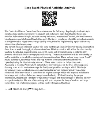 Long Beach Physical Activities Analysis
The Center for Disease Control and Prevention states the following: Regular physical activity in
childhood and adolescence improves strength and endurance, helps build healthy bones and
muscles, helps control weight, reduces anxiety and stress, increases self esteem, and may improve
blood pressure and cholesterol levels (Cdc.gov). Our target population of middle school adolescents
in Long Beach has higher than average obesity rates; therefore implementing a physical activity
intervention plan is necessary.
The current physical education teacher will carry out the high intensity interval training intervention
three times a week during physical education class. This intervention will utilize the class time by
teaching the children circuit training along with cardio and strength training in order to fully
promote a healthy lifestyle through physical activity. The resources needed will be provided by us
and be available to the children during each intervention class. These include jump ropes, 5 and 7
pound dumbbells, resistance bands, and step platform with removable stackable risers.
Upon beginning the high intensity interval ... Show more content on Helpwriting.net ...
According to Healthy People 2020, Schools have more influence on the lives of young people
than any other social institution except the family and provide a setting in which friendship
networks develop, socialization occurs, and norms that govern behavior are developed and
reinforced. This intervention is considered an original concept which will improve individual s
knowledge and reinforce behavior change towards obesity. Without knowing the proper
information, students can t properly weigh the advantages and disadvantages of physical activity
in regards to obesity. The aim of the activity will be to improve the lives of students and help
reduce their risk of chronic diseases, so they can live longer and healthier
... Get more on HelpWriting.net ...
 