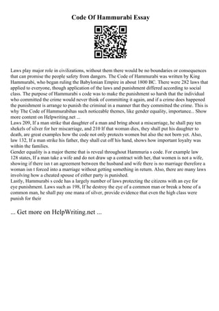 Code Of Hammurabi Essay
Laws play major role in civilizations, without them there would be no boundaries or consequences
that can promise the people safety from dangers. The Code of Hammurabi was written by King
Hammurabi, who began ruling the Babylonian Empire in about 1800 BC. There were 282 laws that
applied to everyone, though application of the laws and punishment differed according to social
class. The purpose of Hammurabi s code was to make the punishment so harsh that the individual
who committed the crime would never think of committing it again, and if a crime does happened
the punishment is arrange to punish the criminal in a manner that they committed the crime. This is
why The Code of Hammurabihas such noticeable themes, like gender equality, importance... Show
more content on Helpwriting.net ...
Laws 209, If a man strike that daughter of a man and bring about a miscarriage, he shall pay ten
shekels of silver for her miscarriage, and 210 If that woman dies, they shall put his daughter to
death, are great examples how the code not only protects women but also the not born yet. Also,
law 132, If a man strike his father, they shall cut off his hand, shows how important loyalty was
within the families.
Gender equality is a major theme that is reveal throughout Hammuria s code. For example law
128 states, If a man take a wife and do not draw up a contract with her, that women is not a wife,
showing if there isn t an agreement between the husband and wife there is no marriage therefore a
woman isn t forced into a marriage without getting something in return. Also, there are many laws
involving how a cheated spouse of either party is punished.
Lastly, Hammurabi s code has a largely number of laws protecting the citizens with an eye for
eye punishment. Laws such as 198, If he destroy the eye of a common man or break a bone of a
common man, he shall pay one mana of silver, provide evidence that even the high class were
punish for their
... Get more on HelpWriting.net ...
 