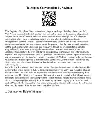 Telephone Conversation By Soyinka
Wole Soyinka s Telephone Conversation is an eloquent exchange of dialogue between a dark
West African man and his British landlady that inexorably verges on the question of apartheid.
The poet makes use of the most articulate means to air his views, through that of a telephone
conversation, where there is instant and natural give and take. It exhibits a one to one
correspondence between the two. The interaction between a coloured and a white individual at
once assumes universal overtones. At the outset, the poet says that the price seemed reasonable
and the location indifferent . Note that as a word, even though the word indifferent denotes
being unbiased , it is a word with negative connotations. However, as we come across the
Landlady s biased nature; the word indifferent gains positive overtones, as it is better than being
impartial. The lady swears that she lived off premises . Nevertheless, the very aspect of his colour
poses a problem to her, far from her promise to remain aloof. Nothing remains for the poet, he says,
but confession. It gives a picture of him sitting in a confessional, when he hasn t committed any
crime....his crime is his colour, his remorse is solutionless. He... Show more content on
Helpwriting.net ...
Red pillar box. Red double tiered forebode caution. The questions were too naked to be true. The
speaker at last brings himself to believe them. His response is very witty: You mean like plain or
milk chocolate? This is the most apt response as dark chocolate is certainly more tempting than
plain chocolate. Her disinterested approval of the question was like that of a clinical doctor made
immune to human emotions through experience. Human pain and misery its own saturation point;
after a certain point people tend to joke at their own agony. As the saying goes: Be a God, and
laugh at Yourself. The speaker therefore begins enjoying the situation and confuses the lady on the
other side. He asserts: West African sepia , to further confuse
... Get more on HelpWriting.net ...
 
