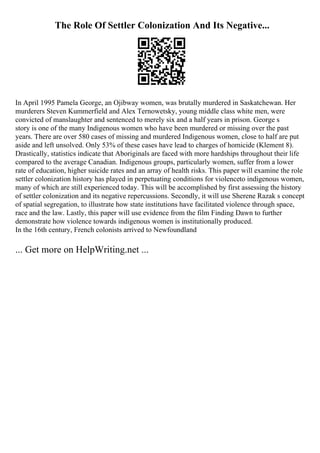 The Role Of Settler Colonization And Its Negative...
In April 1995 Pamela George, an Ojibway women, was brutally murdered in Saskatchewan. Her
murderers Steven Kummerfield and Alex Ternowetsky, young middle class white men, were
convicted of manslaughter and sentenced to merely six and a half years in prison. George s
story is one of the many Indigenous women who have been murdered or missing over the past
years. There are over 580 cases of missing and murdered Indigenous women, close to half are put
aside and left unsolved. Only 53% of these cases have lead to charges of homicide (Klement 8).
Drastically, statistics indicate that Aboriginals are faced with more hardships throughout their life
compared to the average Canadian. Indigenous groups, particularly women, suffer from a lower
rate of education, higher suicide rates and an array of health risks. This paper will examine the role
settler colonization history has played in perpetuating conditions for violenceto indigenous women,
many of which are still experienced today. This will be accomplished by first assessing the history
of settler colonization and its negative repercussions. Secondly, it will use Sherene Razak s concept
of spatial segregation, to illustrate how state institutions have facilitated violence through space,
race and the law. Lastly, this paper will use evidence from the film Finding Dawn to further
demonstrate how violence towards indigenous women is institutionally produced.
In the 16th century, French colonists arrived to Newfoundland
... Get more on HelpWriting.net ...
 