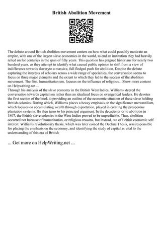 British Abolition Movement
The debate around British abolition movement centers on how what could possibly motivate an
empire, with one of the largest slave economies in the world, to end an institution they had heavily
relied on for centuries in the span of fifty years. This question has plagued historians for nearly two
hundred years, as they attempt to identify what caused public opinion to shift from a view of
indifference towards slaveryto a massive, full fledged push for abolition. Despite the debate
capturing the interests of scholars across a wide range of specialties, the conversation seems to
focus on three major elements and the extent to which they led to the success of the abolition
movement. The first, humanitarianism, focuses on the influence of religious... Show more content
on Helpwriting.net ...
Through his analysis of the slave economy in the British West Indies, Williams steered the
conversation towards capitalism rather than an idealized focus on evangelical leaders. He devotes
the first section of the book to providing an outline of the economic situation of these slave holding
British colonies. During which, Williams places a heavy emphasis on the significance mercantilism,
which focuses on accumulating wealth through exportation, played in creating the prosperous
plantation systems. He then turns to his principal argument. In the decades prior to abolition in
1807, the British slave colonies in the West Indies proved to be unprofitable. Thus, abolition
occurred not because of humanitarian, or religious reasons, but instead, out of British economic self
interest. Williams revolutionary thesis, which was later coined the Decline Thesis, was responsible
for placing the emphasis on the economy, and identifying the study of capital as vital to the
understanding of this era of British
... Get more on HelpWriting.net ...
 