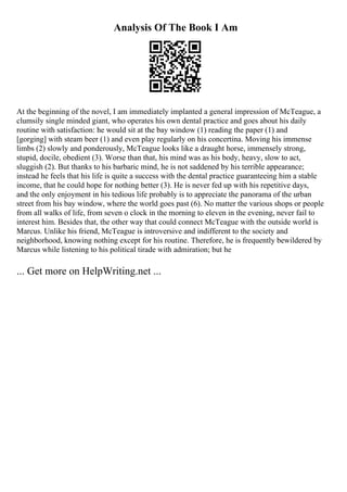 Analysis Of The Book I Am
At the beginning of the novel, I am immediately implanted a general impression of McTeague, a
clumsily single minded giant, who operates his own dental practice and goes about his daily
routine with satisfaction: he would sit at the bay window (1) reading the paper (1) and
[gorging] with steam beer (1) and even play regularly on his concertina. Moving his immense
limbs (2) slowly and ponderously, McTeague looks like a draught horse, immensely strong,
stupid, docile, obedient (3). Worse than that, his mind was as his body, heavy, slow to act,
sluggish (2). But thanks to his barbaric mind, he is not saddened by his terrible appearance;
instead he feels that his life is quite a success with the dental practice guaranteeing him a stable
income, that he could hope for nothing better (3). He is never fed up with his repetitive days,
and the only enjoyment in his tedious life probably is to appreciate the panorama of the urban
street from his bay window, where the world goes past (6). No matter the various shops or people
from all walks of life, from seven o clock in the morning to eleven in the evening, never fail to
interest him. Besides that, the other way that could connect McTeague with the outside world is
Marcus. Unlike his friend, McTeague is introversive and indifferent to the society and
neighborhood, knowing nothing except for his routine. Therefore, he is frequently bewildered by
Marcus while listening to his political tirade with admiration; but he
... Get more on HelpWriting.net ...
 