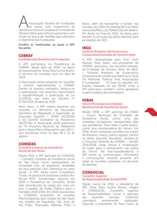 13
AAssociação Paulista de Fundações
se reuniu com organismos de
relevância nacional, estadual e municipal do
Terceiro Setor para reforçar parcerias e unir
forças na busca de medidas que valorizem
o segmento das Fundações.
Confira as instituições as quais a APF
faz parte:
CEBRAF
Confederação Brasileira de Fundações
A APF permanece na Presidência da
CEBRAF, desde abril de 2010, na figura
de sua presidente, Dora Silvia Cunha Bueno.
O término do mandato será em abril de
2019.
A Associação esteve presente em reuniões
e eventos representando a CEBRAF.
Dentre os eventos realizados, destaca-se
a participação nos assuntos relacionados
à regulamentação e publicação da Lei
13.204/15, por meio do Decreto nº
8.726/2016, de abril de 2016.
Além disso, a APF esteve presente em
reuniões no Ministério da Educação/
Secretaria de Regulação e Supervisão da
Educação Superior – SERES (01/03/16)
e do Comitê Facilitador da Plataforma
(06/07/16). A Associação ainda participou
do “IV Encontro Nacional da Plataforma
para o Novo Marco Regulatório das OSCs”,
que aconteceu entre os dias 29 e 31 de
agosto.
CONSEAS
Conselho Estadual de Assistência
Social de São Paulo
Desde 2012, a APF participa do CONSEAS
– Conselho Estadual de Assistência Social
de São Paulo como representante da
Sociedade Civil, no segmento “entidades
da área patronal com referência no setor
social”. A APF, eleita como Conselheira
Titular, na pessoa da assessora jurídica Dra.
Nicole M.P.F. Hoedemaker, assumiu em
2014 a Presidência do Conselho, tendo
sido reconduzida ao cargo por mais um
ano, a pedido do Poder Público, para o
mandato 2015/2016. Em 2016 representou
o CONSEAS presidindo as reuniões
Macrorregionais pelo Estado de São Paulo
nas cidades de Araçatuba, São José do
Rio Preto, Piracicaba, Ribeirão Preto e
Bauru, além de representar o Estado nas
reuniões do CNAS em Brasília/DF e em Belo
Horizonte/MG e, do FONACEAS em Belém/
PA. Ainda no final de 2016, foi eleita para
presidir a comissão do pleito eleitoral para
as eleições de 2017.
IBGC
Instituto Brasileiro de Governança
Corporativa/Comissão de Terceiro Setor
A APF, representada pelo Prof. José
Manoel Pires Alves, vice-presidente da
CEBRAF, participou, nas reuniões mensais,
da Comissão de Terceiro Setor do IBGC
– Instituto Brasileiro de Governança
Corporativa do comitê que elaborou o “Guia
De Melhores Práticas Para Associações
E Fundações”. O Guia foi lançado em
evento realizado no dia 29/08, onde a
APF participou, também, como apoiadora
e patrocinadora dos exemplares.
FEBAS
Fórum Municipal de Entidades
Beneficentes de Assistência Social
Desde 2008, a APF participa do FEBAS
– Fórum Municipal de Entidades de
Assistência Social, como uma das
entidades fundadoras, representada pela
sua presidente, Dora Silvia Cunha Bueno,
como vice-coordenadora do Fórum. Em
2016, foram realizadas reuniões nos meses
de fevereiro, março, julho e agosto. Dentre
os vários assuntos discutidos, destaca-se
o Processo Eleitoral do COMAS – Gestão
2016/2018, onde houve a mobilização
de todos para o alinhamento nas ações
do Fórum. Na vice-coordenadoria, a
APF emite os comunicados, informativo
e convocações, estando presente em
todas as reuniões realizadas no decorrer
do período.
CONSOCIAL
Conselho Superior
de Responsabilidade Social/FIESP
Desde março de 2012, a presidente da
APF, Dora Silvia Cunha Bueno, integra
o CONSOCIAL -Conselho Superior
de Responsabilidade Social e participa
das reuniões mensais, conforme
calendário previamente elaborado.
Segundo o presidente, Dr. Raul Cutait, as
 