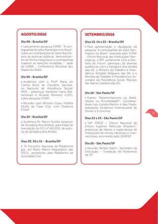 AGOSTO/2016
Dia 08 - Brasília/DF
•	Lançamento pesquisa FONIF: “A con-
trapartida do setor filantrópico no Brasil”,
sobre as contribuições do setor filantró-
pico às políticas públicas, demonstran-
do de forma inequívoca a contrapartida
superior às isenções recebidas - sede
da CNBB - Conferência Nacional dos
Bispos do Brasil.
Dia 09 - Brasília/DF
•	Audiência com a Profª Maria do
Carmo Brant de Carvalho, Secretá-
ria Nacional de Assistência Social/
MDS - presenças Vanderlei Viana (Ad-
ventistas) e Ricardo Romeiro (CIEE),
sobre pesquisa FONIF.
•	Reunião com Ministro Eliseu Padilha
Chefe da Casa Civil, com Diretoria
FONIF.
Dia 29 - Brasília/DF
•	Audiência Dr. Marco Aurélio (assessor
da Senadora Ana Amélia), para tratar da
tramitação do PLS nº 16/2015, de auto-
ria da Senadora Ana Amélia.
Dias 29, 30 e 31 - Brasília/DF
•	“IV Encontro Nacional da Plataforma
por um Novo Marco Regulatório das
OSCs”, promovido pela Plataforma da
Sociedade Civil.
SETEMBRO/2016
Dias 13, 14 e 22 - Brasília/DF
•	Para apresentação e divulgação da
pesquisa “A contraparti­da do setor filan-
trópico no Brasil”, realizada pelo FONIF
- Fórum Nacional das Instituições Filan-
trópicas, a APF, juntamente com a Dire-
toria do Fórum, participou de diversas
audiências com a Senadora Ana Amé­lia
(dia 13), o Ministro do Trabalho e Previ-
dência, Ronaldo Nogueira (dia 14), e o
Ministro do Trabalho e Previdência e Se-
cretário da Previ­dência Social, Marcelo
Abi-Ramia Caetano (dia 22).
Dia 18 - São Paulo/SP
•	Evento “Parlamentarismo no Brasil:
Utopia ou Possibilidade?”, coordena-
dores Ives Gandra Martins e Ney Prado,
realização Academia Internacional de
Direito e Economia.
Dias 22 e 23 - São Paulo/SP
•	“18º FNESP – Fórum Nacional de
Ensino Superior Particular Brasileiro”,
presenças de líderes e especialistas de
instituições de ensino nacionais e inter-
nacionais, promovido pelo SEMESP.
Dia 26 - São Paulo/SP
•	Reunião Renato Nalini- Secretário da
Educação – Fundação de Rotarianos
de SP.
17
 