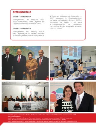 19
Foto 1. Em agosto, o ministro Eliseu Padilha - Chefe da Casa Civil recebeu os diretores do FONIF, entre eles estava a presidente da APF,
Dora Cunha Silvia Bueno.
Foto 2. Encontro Nacional de Dirigentes e Técnicos da Febraeda - participação Assessora Jurídica da APF, Nicole Hoedemaker.
Foto 3. APF participou do lançamento da “Frente Parlamentar pelo Fortalecimento da Assistência Social – FREPAS.
Foto 4. Assessora jurídica da APF, Nicole Hoedemaker, e Secretário da Saúde do Estado de SP David Uip, durante 25° Congresso FEHOSP.
DEZEMBRO/2016
Dia 01 - São Paulo/SP
•	Lançamento da Pesquisa BISC
2016 (Comunitas): Tema Objetivos do
Desenvolvimento Sustentável (ODS).
Dia 15 - São Paulo/SP
•	Lançamento do Ranking GPTW
para Organizações do Terceiro Setor no
Brasil / Lançamento Portal Transparência.
•	Visita ao Ministério da Educação –
MEC, Ministério do Desenvolvimen-
to Social e Combate à Fome – MDS e
Ministério da Saúde - MS para
acompanhamento de processos
de certificação das associadas e mem-
bros do FEBAS.
1
3
2
4
 