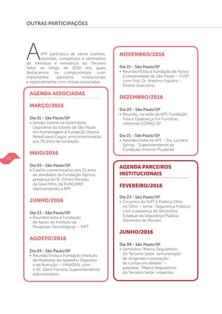OUTRAS PARTICIPAÇÕES
AAPF participou de vários eventos,
reuniões, congressos e seminários
de interesse e relevância do Terceiro
Setor ao longo de 2016 dos quais
destacamos os compromissos com
importantes parceiros institucionais
e especialmente com nossas associadas.
AGENDA ASSOCIADAS
MARÇO/2016
Dia 21 - São Paulo/SP
• 	Sessão Solene na Assembleia
	 Legislativa do Estado de São Paulo
	 em homenagem à Fundação Dorina
	 Nowill para Cegos, emcomemoração 	
	 aos 70 anos de fundação.
MAIO/2016
Dia 05 - São Paulo/SP
•	Evento comemorativo aos 15 anos
	 de atividades da Fundação Agrisus,
	 presença do Sr. Elmiro Nicolau
	 da Silva Filho, da FUNCAMP, 		
	 representando a APF.
JUNHO/2016
Dia 23 - São Paulo/SP
•	Reunião/visita à Fundação
	 de Apoio ao Instituto de
	 Pesquisas Tecnológicas – FIPT.
AGOSTO/2016
Dia 24 - São Paulo/SP
•	Reunião/Visita à Fundação Instituto
	 de Moléstias do Aparelho Digestivo
	 e da Nutrição – FIMADEN, com
	 o Dr. Dario Ferreira, Superintendente
	Administrativo.
NOVEMBRO/2016
Dia 21 - São Paulo/SP
• 	Reunião/Visita à Fundação de Apoio
	 à Universidade de São Paulo – FUSP,
	 com Prof. Dr. Antonio Figueira -
	 Diretor Executivo.
DEZEMBRO/2016
Dia 20 - São Paulo/SP
• 	Reunião, na sede da APF, Fundação
	 Vida e Esperança (Ex Funobra),
	 referente COMAS-SP.
Dia 21 - São Paulo/SP
•	Reunião/visita na APF - Sra. Luciana
	 Spring - Superintendente da
	 Fundação Antonio Prudente.
AGENDA PARCEIROS
INSTITUCIONAIS
FEVEREIRO/2016
Dia 23 - São Paulo/SP
•	Encontro do NAT e Política Olho
	 no Olho – tema: “Segurança Pública”,
	 com a presença do Secretário
	 Estadual da Segurança Pública,
	 Alexandre de Moraes.
JUNHO/2016
Dia 06 - São Paulo/SP
• 	Seminário “Marco Regulatório
	 do Terceiro Setor: remuneração
	 de dirigentes e prestação
	 de contas em debate” –
	 palestras: “Marco Regulatório
	 do Terceiro Setor: impactos
20
 