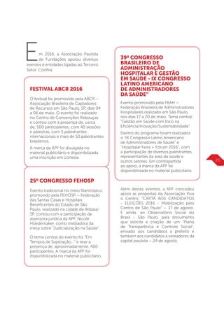 Em 2016, a Associação Paulista
de Fundações apoiou diversos
eventos e entidades ligadas ao Terceiro
Setor. Confira:
FESTIVAL ABCR 2016
O festival foi promovido pela ABCR –
Associação Brasileira de Captadores
de Recursos em São Paulo, SP, dias 04
a 06 de maio. O evento foi realizado
no Centro de Convenções Rebouças
e contou com a presença de, cerca
de, 500 participantes, com 40 sessões
e palestras, com 5 palestrantes
internacionais e mais de 50 palestrantes
brasileiros.
A marca da APF foi divulgada no
material publicitário e disponibilizada
uma inscrição em cortesia.
25º CONGRESSO FEHOSP
Evento tradicional no meio filantrópico,
promovido pela FEHOSP – Federação
das Santas Casas e Hospitais
Beneficentes do Estado de São
Paulo, realizado na cidade de Atibaia/
SP, contou com a participação da
assessora jurídica da APF, Nicole
Hoedemaker, como mediadora da
mesa sobre “Judicialização na Saúde”.
O tema central do evento foi “Em
Tempos de Superação...” e teve a
presença de, aproximadamente, 400
participantes. A marca da APF foi
disponibilizada no material publicitário.
39º CONGRESSO
BRASILEIRO DE
ADMINISTRAÇÃO
HOSPITALAR E GESTÃO
EM SAÚDE - IX CONGRESSO
LATINO AMERICANO
DE ADMINISTRADORES
DA SAÚDE”
Evento promovido pela FBAH –
Federação Brasileira de Administradores
Hospitalares realizado em São Paulo,
nos dias 17 a 20 de maio. Tema central:
“Gestão em Saúde com foco na
Eficiência/Inovação/Sustentabilidade”.
Dentro do programa foram realizados
o “IX Congresso Latino Americano
de Administradores de Saúde” e
“Hospitalar Feira + Fórum 2016”, com
a participação de diversos palestrantes,
representantes da área da saúde e
outros setores. Em contrapartida
ao apoio, a marca da APF foi
disponibilizada no material publicitário.
Além destes eventos, a APF concedeu
apoio as propostas da Associação Viva
o Centro, “CARTA AOS CANDIDATOS
- ELEIÇÕES 2016 - Mobilização pelo
Centro de São Paulo” – 17 de agosto.
E ainda, ao Observatório Social do
Brasil - São Paulo, para documento
que solicita a criação de um “Plano
de Transparência e Controle Social”,
enviado aos candidatos a prefeito e
também aos candidatos a vereadores da
capital paulista – 24 de agosto.
23
 