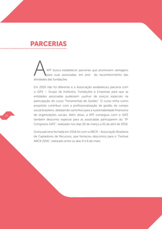AAPF busca estabelecer parcerias que promovem vantagens
para suas associadas, em prol do reconhecimento das
atividades das fundações.
Em 2016 não foi diferente e a Associação estabeleceu parceria com
o GIFE – Grupo de Institutos, Fundações e Empresas para que as
entidades associadas pudessem usufruir de preços especiais na
participação do curso “Ferramentas de Gestão”. O curso tinha como
propósito contribuir com a profissionalização da gestão do campo
social brasileiro, debatendo caminhos para a sustentabilidade financeira
de organizações sociais. Além disso, a APF conseguiu com o GIFE
também desconto especial para as associadas participarem do “9º
Congresso GIFE”, realizado nos dias 30 de março a 01 de abril de 2016.
Outra parceria fechada em 2016 foi com a ABCR - Associação Brasileira
de Captadores de Recursos, que forneceu descontos para o “Festival
ABCR 2016”, realizado entre os dias 4 e 6 de maio.
PARCERIAS
24
 