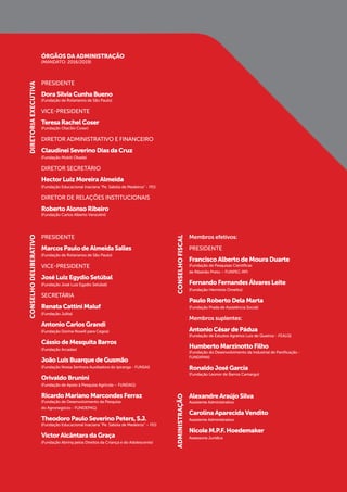 ÓRGÃOS DA ADMINISTRAÇÃO
(MANDATO: 2016/2019)
PRESIDENTE
DoraSilviaCunhaBueno
(Fundação de Rotarianos de São Paulo)
VICE-PRESIDENTE
TeresaRachelCoser
(Fundação Otacílio Coser)
DIRETOR ADMINISTRATIVO E FINANCEIRO
ClaudineiSeverinoDiasdaCruz
(Fundação Mokiti Okada)
DIRETOR SECRETÁRIO
HectorLuizMoreiraAlmeida
(Fundação Educacional Inaciana “Pe. Sabóia de Medeiros” - FEI)
DIRETOR DE RELAÇÕES INSTITUCIONAIS
RobertoAlonsoRibeiro
(Fundação Carlos Alberto Vanzolini)
PRESIDENTE
MarcosPaulodeAlmeidaSalles
(Fundação de Rotarianos de São Paulo)
VICE-PRESIDENTE
JoséLuizEgydioSetúbal
(Fundação José Luiz Egydio Setúbal)
SECRETÁRIA
RenataCattiniMaluf
(Fundação Julita)
AntonioCarlosGrandi
(Fundação Dorina Nowill para Cegos)
CássiodeMesquitaBarros
(Fundação Arcadas)
JoãoLuisBuarquedeGusmão
(Fundação Nossa Senhora Auxiliadora do Ipiranga - FUNSAI)
OrivaldoBrunini
(Fundação de Apoio à Pesquisa Agrícola – FUNDAG)
RicardoMarianoMarcondesFerraz
(Fundação de Desenvolvimento da Pesquisa
do Agronegócio - FUNDEPAG)
TheodoroPauloSeverinoPeters,S.J.
(Fundação Educacional Inaciana “Pe. Sabóia de Medeiros” – FEI)
VictorAlcântaradaGraça
(Fundação Abrinq pelos Direitos da Criança e do Adolescente)
DIRETORIAEXECUTIVACONSELHODELIBERATIVO
CONSELHOFISCALADMINISTRAÇÃO
Membros efetivos:
PRESIDENTE
FranciscoAlbertodeMouraDuarte
(Fundação de Pesquisas Científicas
de Ribeirão Preto – FUNPEC-RP)
FernandoFernandesÁlvaresLeite
(Fundação Hermínio Ometto)
PauloRobertoDelaMarta
(Fundação Prada de Assistência Social)
Membros suplentes:
AntonioCésardePádua
(Fundação de Estudos Agrários Luiz de Queiroz - FEALQ)
HumbertoMarzinottoFilho
(Fundação do Desenvolvimento da Industrial de Panificação -
FUNDIPAN)
RonaldoJoséGarcia
(Fundação Leonor de Barros Camargo)
AlexandreAraújoSilva
Assistente Administrativo
CarolinaAparecidaVendito
Assistente Administrativo
NicoleM.P.F.Hoedemaker
Assessoria Jurídica
 