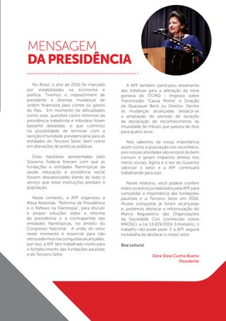 MENSAGEM
DA PRESIDÊNCIA
No Brasil, o ano de 2016 foi marcado
por instabilidades na economia e
política. Tivemos o impeachment de
presidente e diversas mudanças de
ordem financeira para conter os gastos
do País. Em momento de dificuldades
como esse, questões como reformas da
previdência trabalhista e tributária foram
bastante debatidas, o que culminou
na possibilidade de terminar com a
isenção/imunidade previdenciária para as
entidades do Terceiro Setor, bem como
em alterações de políticas públicas.
Estas hipóteses apresentadas pelo
Governo Federal fizeram com que as
fundações e entidades filantrópicas da
saúde, educação e assistência social
fossem desvalorizadas diante de todo o
serviço que estas instituições prestam à
população.
Neste contexto, a APF organizou a
Mesa Redonda: “Reforma da Previdência
e o Reflexo na Filantropia”, para discutir
e propor soluções sobre a reforma
da previdência e a contrapartida das
entidades filantrópicas, no âmbito do
Congresso Nacional. A união do setor
neste momento é essencial para não
retrocedermosnasconquistasalcançadas,
por isso, a APF tem trabalhado muito para
o fortalecimento das fundações paulistas
e do Terceiro Setor.
A APF também participou ativamente
das tratativas para a alteração da nova
portaria do ITCMD - Imposto sobre
Transmis­são “Causa Mortis” e Doação
de Quais­quer Bens ou Direitos. Dentre
as mudanças alcançadas destaca-se
a ampliação do período de duração
da declaração de reconhecimento da
imunidade do tributo que passou de dois
para quatro anos.
Nós sabemos da nossa importância
assim como a população nos reconhece,
pois nossas atividades são em prol do bem
comum e geram impactos diretos nos
meios sociais. Agora é a vez do Governo
valorizar o setor e a APF continuará
trabalhando para isso.
Neste relatório, você poderá conferir
todos os esforços realizados pela APF para
consolidar a importância das fundações
paulistas e o Terceiro Setor em 2016.
Muitas conquistas já foram alcançadas
e, podemos destacar a reformulação do
Marco Regulatório das Organizações
da Sociedade Civil (conhecido como
MROSC), a Lei 13.019/2014. Entretanto, o
trabalho não pode parar. E a APF seguirá
na batalha de destacar o nosso setor.
Boa Leitura!
Dora Silvia Cunha Bueno
Presidente
 