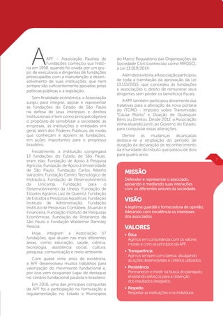 AAPF – Associação Paulista de
Fundações começou sua histó-
ria em 1998, quando foi criada por um gru-
po de executivos e dirigentes de fundações
preocupados com a manutenção e desen-
volvimento de suas instituições, que nem
sempre são suficientemente apoiadas pelas
políticas públicas e a legislação.
Sem finalidade econômica, a Associação
surgiu para integrar, apoiar e representar
as fundações do Estado de São Paulo
na defesa de seus interesses e direitos
institucionais e tem como principal objetivo
o propósito de sensibilizar a sociedade, as
empresas, as instituições e entidades em
geral, além dos Poderes Públicos, de modo
que conheçam e apoiem as fundações,
em ações importantes para o progresso
brasileiro.
Inicialmente, a instituição congregava
13 fundações do Estado de São Paulo,
eram elas: Fundação de Apoio à Pesquisa
Agrícola, Fundação de Apoio à Universidade
de São Paulo, Fundação Carlos Alberto
Vanzolini, Fundação Centro Tecnológico de
Hidráulica, Fundação de Desenvolvimento
da Unicamp, Fundação para o
Desenvolvimento da Unesp, Fundação de
Estudos Agrários Luiz de Queiróz, Fundação
de Estudos e Pesquisas Aquáticas, Fundação
Instituto de Administração, Fundação
Instituto de Pesquisas Contábeis, Atuariais e
Financeira, Fundação Instituto de Pesquisas
Econômicas, Fundação de Rotarianos de
São Paulo e Fundação Waldemar Barnsley
Pessoa.
Hoje, integram a Associação 57
fundações, que atuam nas mais diferentes
áreas, como educação, saúde, ciência,
tecnologia, assistência social, cultura,
pesquisa, comunicação e meio ambiente.
Com quase vinte anos de existência,
a APF desenvolveu muitos trabalhos para
valorização do movimento fundacional e,
por isso vem ocupando lugar de destaque
no cenário fundacional paulista e brasileiro.
Em 2016, uma das principais conquistas
da APF foi a participação na formulação e
regulamentação no Estado e Municípios
MISSÃO
Defender e representar o associado,
apoiando e mediando suas interações
com os diferentes setores da sociedade.
VISÃO
A legítima guardiã e fornecedora de opinião,
liderando com excelência os interesses
dos associados.
VALORES
•	Ética
	 Agimos em consonância com os valores
	 morais e com os princípios da APF.
•	Transparência
	 Agimos sempre com clareza, divulgando
	 as ações desenvolvidas e critérios utilizados.
•	Persistência
	 Permanecer e insistir na busca do planejado, 	
	 envidando esforços para a obtenção
	 dos resultados desejados.
•	Respeito
	 Respeitar as instituições e os indivíduos.
do Marco Regulatório das Organizações da
Sociedade Civil (conhecido como MROSC),
a Lei 13.019/2014.
Alémdestavitória,aAssociaçãoparticipou
de toda a tramitação da aprovação da Lei
13.151/2015, que concedeu às fundações
e associações o direito de remunerar seus
dirigentes sem perder os benefícios fiscais.
A APF também participou ativamente das
tratativas para a alteração da nova portaria
do ITCMD - Imposto sobre Transmis­são
“Causa Mortis” e Doação de Quais­quer
Bens ou Direitos. Desde 2012, a Associação
vinha atuando junto ao Governo do Estado,
para conquistar essas alterações.
Dentre as mudanças alcançadas
destaca-se a ampliação do período de
duração da declaração de reconhecimento
da imunidade do tributo que passou de dois
para quatro anos.
F
7
 