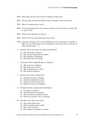 Sample Questions for French Language




(WA) Mais, Papa, qu’est-ce que tu fais? Je regarde un film que je  .  .  .

(MA) Assez de télé, Corinne! Ça suffit . Va dans ta chambre et fais tes devoirs!

(WA) Mais c’est exactement ce que je  .  .  .

(MA) Tu n’auras jamais ton bac si tu continues comme ça . Les devoirs, ça compte . Fais
     ce que je te dis .

(WA) Écoute, Papa . Puisque je te dis que  .  .  .

(MA) Tais-toi . Et ne me casse plus la tête avec la télé  .  .  .

(WB) Calme-toi, François . C’est son prof d’histoire qui lui a demandé de regarder ce
     film! C’est sur la Deuxième Guerre Mondiale et elle doit en faire un exposé en
     classe demain matin  .  .  .]

 6 .    Qu’est-ce que le père pense au sujet de la télévision?
       (A)     Elle encourage la violence .
       (B)     Elle favorise la passivité des enfants .
       (C)     Elle contribue à l’éducation .
       (d)     Elle détruit la vie de famille .

 7 .    Comment Corinne réagit-elle dans ce dialogue?
       (A)     Elle essaie de s’expliquer .
       (B)     Elle interrompt son père .
       (C)     Elle se dispute avec sa mère .
       (d)     Elle éteint le téléviseur .

 8 .    Qu’est-ce que le père voulait faire?
       (A)     Regarder une autre émission .
       (B)     Interdire la télévision chez lui .
       (C)     Enlever le téléviseur du salon .
       (d)     Limiter les heures de télévision .

 9 .    Pourquoi Corinne regarde-t-elle la télévision?
       (A)     Cela irrite ses parents .
       (B)     Cela fait partie de ses devoirs .
       (C)     Elle veut voir son émission favorite .
       (d)     Elle veut en discuter avec ses parents .

10 . Que fait la mère dans cette scène?
       (A)     Elle refuse d’intervenir .
       (B)     Elle prend parti contre sa fille .
       (C)     Elle se met en colère .
       (d)     Elle explique la situation à son mari .


© 2009 The College Board. All rights reserved. Visit the College Board on the Web: www.collegeboard.com.   7
 