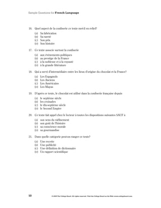 Sample Questions for French Language




16 . Quel aspect de la confiserie ce texte met-il en relief?
     (A)   Sa fabrication
     (B)   Sa rareté
     (C)   Son prix
     (d)   Son histoire

17 . Ce texte associe surtout la confiserie
     (A)   aux événements politiques
     (B)   au prestige de la France
     (C)   à la noblesse et à la royauté
     (d)   à la grande littérature

18 . Qui a servi d’intermédiaire entre les lieux d’origine du chocolat et la France?
     (A)   Les Espagnols
     (B)   Les Anciens
     (C)   Les Américains
     (d)   Les Mayas

19 . D’après ce texte, le chocolat est utilisé dans la confiserie française depuis
     (A)   le septième siècle
     (B)   les croisades
     (C)   le dix-septième siècle
     (d)   le Second Empire

20 . Ce texte fait appel chez le lecteur à toutes les dispositions suivantes SAUF à
     (A)   son sens du raffinement
     (B)   son goût de l’histoire
     (C)   sa conscience morale
     (d)   sa gourmandise

21 . Dans quelle catégorie peut-on ranger ce texte?
     (A)   Une recette
     (B)   Une publicité
     (C)   Une définition de dictionnaire
     (d)   Un rapport scientifique




10                   © 2009 The College Board. All rights reserved. Visit the College Board on the Web: www.collegeboard.com.
 