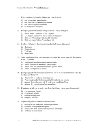 Sample Questions for French Language




22 . L’apprentissage de Jean-Barthélémy est caractérisé par
     (A)   une très grande spécialisation
     (B)   une diversité d’expériences pratiques
     (C)   une formation plutôt théorique
     (d)   un manque de discipline

23 . Pourquoi Jean-Barthélémy n’est-il pas allé en Grande-Bretagne?
     (A)   Il avait appris l’allemand et non l’anglais .
     (B)   Les Anglais connaissent mal la pâtisserie française .
     (C)   Il n’a pas obtenu de permission d’y travailler .
     (d)   Il n’a pas reçu d’offres d’emploi pour lui .

24 . Quelle a été la durée du séjour de Jean-Barthélémy en Allemagne?
     (A)   Huit mois
     (B)   Un an et demi
     (C)   Trois ans
     (d)   Quatre ans

25 . Selon Jean-Barthélémy, quel avantage a-t-il eu sur les autres apprentis durant son
     stage à Francfort?
     (A)   Il parlait allemand mieux que ses camarades .
     (B)   Il avait déjà fait l’expérience d’être étranger .
     (C)   Il avait reçu une meilleure formation que les autres .
     (d)   Il était plus âgé que les autres .

26 . Pourquoi Jean-Barthélémy et son camarade ont-ils dû cesser de tenir un salon de
     thé dans les Pyrénées?
     (A)   Parce qu’ils se sentaient trop dépaysés
     (B)   Parce que Jean-Barthélémy a préféré travailler à son compte
     (C)   À cause du nombre excessif de projets de Jean-Barthélémy
     (d)   À cause des complications bureaucratiques

27 . D’après cet article, on peut dire que Jean-Barthélémy est un jeune homme qui
     (A)   a beaucoup de chance
     (B)   n’est jamais satisfait
     (C)   est très entreprenant
     (d)   est plutôt instable

28 . Aujourd’hui Jean-Barthélémy travaille comme
     (A)   employé d’une société en banlieue parisienne
     (B)   directeur de sa propre entreprise
     (C)   responsable de la pâtisserie française en Allemagne
     (d)   confiseur au Cameroun




12                   © 2009 The College Board. All rights reserved. Visit the College Board on the Web: www.collegeboard.com.
 