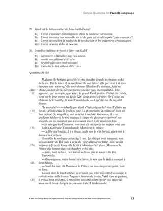 Sample Questions for French Language




29 . Quel est le but essentiel de Jean-Barthélémy?
       (A)     Il veut s’installer définitivement dans la banlieue parisienne .
       (B)     Il veut inventer une nouvelle sorte de pain qui serait appelé “pain européen” .
       (C)     Il veut réconcilier la qualité de la production et les exigences économiques .
       (d)     Il veut devenir riche et célèbre .

30 . Jean-Barthélémy a réussi à faire tout SAUF
       (A)     apprendre à travailler avec les autres
       (B)     ouvrir une pâtisserie à Paris
       (C)     devenir pâtissier professionnel
       (d)     s’adapter à des milieux différents

Questions 31–38

                Madame de Sévigné possède le vrai don des grands écrivains: celui
            de la vie . Par la force et la souplesse de son talent, elle parvient à si bien
            évoquer une scène qu’elle nous donne l’illusion d’y assister . Sous sa
Ligne       plume, un fait divers se transforme en une page incomparable . Elle
  (5)       apprend, par exemple, que Vatel, le grand Vatel, maître d’hôtel de Condé,
            s’est tué le jour même où Louis XIV dînait chez le Prince de Condé, au
            château de Chantilly . Et voici l’inoubliable récit qu’elle fait de ce petit
            drame .
                “Je vous écrivis vendredi que Vatel s’était poignardé:1 voici l’affaire en
 (10)       détail . Le Roi arriva le jeudi au soir . La promenade, la collation2 dans un
            lieu tapissé de jonquilles, tout cela fut à souhait . On soupa, il y eut
            quelques tables où le rôti manqua à cause de plusieurs convives3 sur
            lesquels on ne comptait pas . Cela saisit Vatel; il dit plusieurs fois:
                —Je suis perdu d’honneur; voici un affront que je ne supporterai pas .
 (15)           Il dit à Gourville, l’intendant de Monsieur le Prince:
                —La tête me tourne; il y a douze nuits que je n’ai dormi; aidez-moi à
            donner des ordres .
                Gourville le soulagea autant qu’il put . Le rôti qui avait manqué, non
            pas à la table du Roi mais à celle du vingt-cinquième rang, lui revenait
 (20)       toujours à l’esprit . Gourville le dit à Monsieur le Prince . Monsieur le
            Prince alla jusque dans sa chambre et lui dit:
                —Vatel, tout va bien, rien n’était si beau que le souper du Roi .
                Il répondit:
                —Monseigneur, votre bonté m’achève . Je sais que le rôti a manqué à
 (25)       deux tables .
                —Point du tout, dit Monsieur le Prince, ne vous inquiétez point, tout
            va bien .
                La nuit vint, le feu d’artifice ne réussit pas, il fut couvert d’un nuage; il
            coûtait seize mille francs . À quatre heures du matin, Vatel s’en va partout;
 (30)       il trouve tout endormi, il rencontre un petit pourvoyeur4 qui apportait
            seulement deux charges de poisson frais; il lui demande:




© 2009 The College Board. All rights reserved. Visit the College Board on the Web: www.collegeboard.com.   13
 