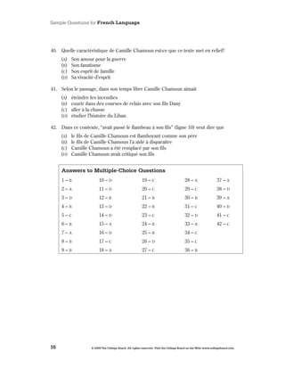 Sample Questions for French Language




40 . Quelle caractéristique de Camille Chamoun est-ce que ce texte met en relief?
     (A)   Son amour pour la guerre
     (B)   Son fanatisme
     (C)   Son esprit de famille
     (d)   Sa vivacité d’esprit

41 . Selon le passage, dans son temps libre Camille Chamoun aimait
     (A)   éteindre les incendies
     (B)   courir dans des courses de relais avec son fils Dany
     (C)   aller à la chasse
     (d)   étudier l’histoire du Liban

42 . Dans ce contexte, “avait passé le flambeau à son fils” (ligne 10) veut dire que
     (A)   le fils de Camille Chamoun est flamboyant comme son père
     (B)   le fils de Camille Chamoun l’a aidé à disparaître
     (C)   Camille Chamoun a été remplacé par son fils
     (d)   Camille Chamoun avait critiqué son fils


     Answers to Multiple-Choice Questions
     1–B                 10 – d                         19 – C                         28 – A                  37 – A
     2–A                 11 – d                         20 – C                         29 – C                  38 – d
     3–d                 12 – B                         21 – B                         30 – B                  39 – A
     4–B                 13 – d                         22 – B                         31 – C                  40 – d
     5–C                 14 – d                         23 – C                         32 – d                  41 – C
     6–B                 15 – A                         24 – B                         33 – A                  42 – C
     7–A                 16 – d                         25 – B                         34 – C
     8–B                 17 – C                         26 – d                         35 – C
     9–B                 18 – A                         27 – C                         36 – B




16                  © 2009 The College Board. All rights reserved. Visit the College Board on the Web: www.collegeboard.com.
 
