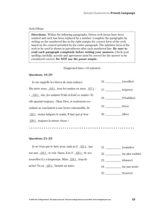 Sample Questions for French Language




Verb Fill-ins

   Directions: Within the following paragraphs, fifteen verb forms have been
   omitted and each has been replaced by a number . Complete the paragraphs by
   writing on the numbered line in the right margin the correct form of the verb,
   based on the context provided by the entire paragraph . The infinitive form of the
   verb to be used is shown in parentheses after each numbered line . Be sure to
   read each paragraph completely before writing your answers. Check your
   spelling carefully; accents and agreement must be correct for the answer to be
   considered correct . Do NOT use the passé simple.


                                           (Suggested time—10 minutes)

Questions 16–20

    Je me rappelle les hivers de mon enfance .                                             16 . ___________ (réveiller)

Ma mère nous (16 ) tous les matins en nous (17 ) :                                         17 . ___________ (répéter)
« (18 ) vite, les enfants! Il fait si froid ce matin!» Et
                                                                                           18 . ___________ (S’habiller)
elle ajoutait toujours, «Mon Dieu, si seulement ces
                                                                                           19 . ___________ (être)
enfants se couchaient à une heure raisonnable, ils

(19 ) moins fatigués le matin . Il faut que je leur                                        20 . ___________ (dire)

(20 ) toujours la même chose .»

**************************************************


Questions 21–25

    Je ne veux pas te faire peur, mais je/j’ (21 ) que                                     21 . ___________ (craindre)
ton ami (22 ) te voir . Sinon, il te/t’ (23 ) de ses                                       22 . ___________ (ne plus vouloir)
nouvelles il y a longtemps . Mais (24 ) trop de                                            23 . ___________ (donner)
peine! Tu en (25 ) bientôt un autre .                                                      24 . ___________ (ne pas avoir)

                                                                                           25 . ___________ (trouver)




© 2009 The College Board. All rights reserved. Visit the College Board on the Web: www.collegeboard.com.             19
 