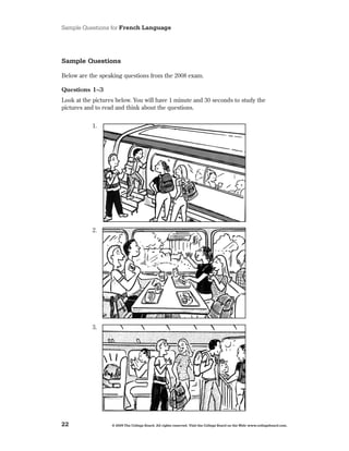 Sample Questions for French Language




Sample Questions

Below are the speaking questions from the 2008 exam .

Questions 1–3
Look at the pictures below . You will have 1 minute and 30 seconds to study the
pictures and to read and think about the questions .


           1 .




           2 .




           3 .




22                 © 2009 The College Board. All rights reserved. Visit the College Board on the Web: www.collegeboard.com.
 