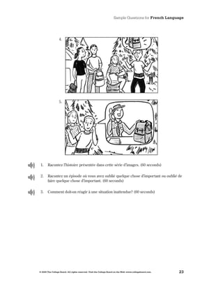 Sample Questions for French Language




                  4 .




                  5 .




 1 .   Racontez l’histoire présentée dans cette série d’images . (60 seconds)

 2 .   Racontez un épisode où vous avez oublié quelque chose d’important ou oublié de
       faire quelque chose d’important . (60 seconds)

 3 .   Comment doit-on réagir à une situation inattendue? (60 seconds)




© 2009 The College Board. All rights reserved. Visit the College Board on the Web: www.collegeboard.com.   23
 