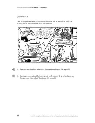 Sample Questions for French Language




Questions 4–5

Look at the pictures below . You will have 1 minute and 30 seconds to study the
pictures and to read and think about the questions .




4 .   Décrivez les situations présentées dans ces deux images . (60 seconds)



5 .   Envisagez-vous aujourd’hui votre avenir professionnel de la même façon que
      lorsque vous étiez enfant? Expliquez . (60 seconds)




24                  © 2009 The College Board. All rights reserved. Visit the College Board on the Web: www.collegeboard.com.
 