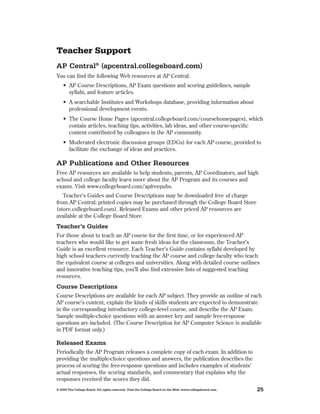Teacher Support
AP Central® (apcentral.collegeboard.com)
You can find the following Web resources at AP Central:
    •	 AP	Course	Descriptions,	AP	Exam	questions	and	scoring	guidelines,	sample	
     	
       syllabi, and feature articles .
    •	 A	searchable	Institutes	and	Workshops	database,	providing	information	about	
       professional development events .
    •	 The	Course	Home	Pages	(apcentral.collegeboard.com/coursehomepages),	which	
       contain articles, teaching tips, activities, lab ideas, and other course-specific
       content contributed by colleagues in the AP community .
    •	 Moderated	electronic	discussion	groups	(EDGs)	for	each	AP	course,	provided	to	
       facilitate the exchange of ideas and practices .

AP Publications and other Resources
Free AP resources are available to help students, parents, AP Coordinators, and high
school and college faculty learn more about the AP Program and its courses and
exams . Visit www .collegeboard .com/apfreepubs .
   Teacher’s Guides and Course Descriptions may be downloaded free of charge
from AP Central; printed copies may be purchased through the College Board Store
(store .collegeboard .com) . Released Exams and other priced AP resources are
available at the College Board Store .
Teacher’s Guides
For those about to teach an AP course for the first time, or for experienced AP
teachers who would like to get some fresh ideas for the classroom, the Teacher’s
Guide is an excellent resource . Each Teacher’s Guide contains syllabi developed by
high school teachers currently teaching the AP course and college faculty who teach
the equivalent course at colleges and universities . Along with detailed course outlines
and innovative teaching tips, you’ll also find extensive lists of suggested teaching
resources .
Course Descriptions
Course Descriptions are available for each AP subject . They provide an outline of each
AP course’s content, explain the kinds of skills students are expected to demonstrate
in the corresponding introductory college-level course, and describe the AP Exam .
Sample multiple-choice questions with an answer key and sample free-response
questions are included . (The Course Description for AP Computer Science is available
in PDF format only .)

Released Exams
Periodically the AP Program releases a complete copy of each exam . In addition to
providing the multiple-choice questions and answers, the publication describes the
process of scoring the free-response questions and includes examples of students’
actual responses, the scoring standards, and commentary that explains why the
responses received the scores they did .
© 2009 The College Board. All rights reserved. Visit the College Board on the Web: www.collegeboard.com.   25
 