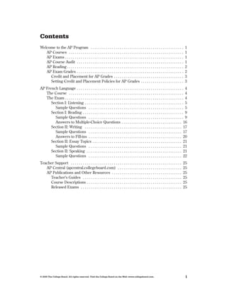 Contents
Welcome to the AP Program  .  .  .  .  .  .  .  .  .  .  .  .  .  .  .  .  .  .  .  .  .  .  .  .  .  .  .  .  .  .  .  .  .  .  .  .  .  .  .  .  .  .  .  .  .  .  .  .                            1
   AP Courses  .  .  .  .  .  .  .  .  .  .  .  .  .  .  .  .  .  .  .  .  .  .  .  .  .  .  .  .  .  .  .  .  .  .  .  .  .  .  .  .  .  .  .  .  .  .  .  .  .  .  .  .  .  .  .  .  .  .  .       1
   AP Exams  .  .  .  .  .  .  .  .  .  .  .  .  .  .  .  .  .  .  .  .  .  .  .  .  .  .  .  .  .  .  .  .  .  .  .  .  .  .  .  .  .  .  .  .  .  .  .  .  .  .  .  .  .  .  .  .  .  .  .  .  .   1
   AP Course Audit  .  .  .  .  .  .  .  .  .  .  .  .  .  .  .  .  .  .  .  .  .  .  .  .  .  .  .  .  .  .  .  .  .  .  .  .  .  .  .  .  .  .  .  .  .  .  .  .  .  .  .  .  .  .  .              1
   AP Reading  .  .  .  .  .  .  .  .  .  .  .  .  .  .  .  .  .  .  .  .  .  .  .  .  .  .  .  .  .  .  .  .  .  .  .  .  .  .  .  .  .  .  .  .  .  .  .  .  .  .  .  .  .  .  .  .  .  .  .  .    2
   AP Exam Grades  .  .  .  .  .  .  .  .  .  .  .  .  .  .  .  .  .  .  .  .  .  .  .  .  .  .  .  .  .  .  .  .  .  .  .  .  .  .  .  .  .  .  .  .  .  .  .  .  .  .  .  .  .  .  .               2
     Credit and Placement for AP Grades  .  .  .  .  .  .  .  .  .  .  .  .  .  .  .  .  .  .  .  .  .  .  .  .  .  .  .  .  .  .  .  .  .  .  .  .                                                  3
     Setting Credit and Placement Policies for AP Grades  .  .  .  .  .  .  .  .  .  .  .  .  .  .  .  .  .  .  .  .  .  .                                                                           3
AP French Language  .  .  .  .  .  .  .  .  .  .  .  .  .  .  .  .  .  .  .  .  .  .  .  .  .  .  .  .  .  .  .  .  .  .  .  .  .  .  .  .  .  .  .  .  .  .  .  .  .  .  .  .  .  .  . 4
   The Course  .  .  .  .  .  .  .  .  .  .  .  .  .  .  .  .  .  .  .  .  .  .  .  .  .  .  .  .  .  .  .  .  .  .  .  .  .  .  .  .  .  .  .  .  .  .  .  .  .  .  .  .  .  .  .  .  .  .  . 4
   The Exam  .  .  .  .  .  .  .  .  .  .  .  .  .  .  .  .  .  .  .  .  .  .  .  .  .  .  .  .  .  .  .  .  .  .  .  .  .  .  .  .  .  .  .  .  .  .  .  .  .  .  .  .  .  .  .  .  .  .  .  .  . 4
      Section I: Listening  .  .  .  .  .  .  .  .  .  .  .  .  .  .  .  .  .  .  .  .  .  .  .  .  .  .  .  .  .  .  .  .  .  .  .  .  .  .  .  .  .  .  .  .  .  .  .  .  .  .  . 5
        Sample Questions  .  .  .  .  .  .  .  .  .  .  .  .  .  .  .  .  .  .  .  .  .  .  .  .  .  .  .  .  .  .  .  .  .  .  .  .  .  .  .  .  .  .  .  .  .  .  .  .  . 5
      Section I: Reading  .  .  .  .  .  .  .  .  .  .  .  .  .  .  .  .  .  .  .  .  .  .  .  .  .  .  .  .  .  .  .  .  .  .  .  .  .  .  .  .  .  .  .  .  .  .  .  .  .  .  .  . 9
        Sample Questions  .  .  .  .  .  .  .  .  .  .  .  .  .  .  .  .  .  .  .  .  .  .  .  .  .  .  .  .  .  .  .  .  .  .  .  .  .  .  .  .  .  .  .  .  .  .  .  .  . 9
        Answers to Multiple-Choice Questions  .  .  .  .  .  .  .  .  .  .  .  .  .  .  .  .  .  .  .  .  .  .  .  .  .  .  .  .  .  .  . 16
      Section II: Writing  .  .  .  .  .  .  .  .  .  .  .  .  .  .  .  .  .  .  .  .  .  .  .  .  .  .  .  .  .  .  .  .  .  .  .  .  .  .  .  .  .  .  .  .  .  .  .  .  .  . 17
        Sample Questions  .  .  .  .  .  .  .  .  .  .  .  .  .  .  .  .  .  .  .  .  .  .  .  .  .  .  .  .  .  .  .  .  .  .  .  .  .  .  .  .  .  .  .  .  .  .  .  . 17
        Answers to Fill-ins  .  .  .  .  .  .  .  .  .  .  .  .  .  .  .  .  .  .  .  .  .  .  .  .  .  .  .  .  .  .  .  .  .  .  .  .  .  .  .  .  .  .  .  .  .  .  .  . 20
      Section II: Essay Topics  .  .  .  .  .  .  .  .  .  .  .  .  .  .  .  .  .  .  .  .  .  .  .  .  .  .  .  .  .  .  .  .  .  .  .  .  .  .  .  .  .  .  .  .  .  . 21
        Sample Questions  .  .  .  .  .  .  .  .  .  .  .  .  .  .  .  .  .  .  .  .  .  .  .  .  .  .  .  .  .  .  .  .  .  .  .  .  .  .  .  .  .  .  .  .  .  .  .  . 21
      Section II: Speaking  .  .  .  .  .  .  .  .  .  .  .  .  .  .  .  .  .  .  .  .  .  .  .  .  .  .  .  .  .  .  .  .  .  .  .  .  .  .  .  .  .  .  .  .  .  .  .  .  . 21
        Sample Questions  .  .  .  .  .  .  .  .  .  .  .  .  .  .  .  .  .  .  .  .  .  .  .  .  .  .  .  .  .  .  .  .  .  .  .  .  .  .  .  .  .  .  .  .  .  .  .  . 22
Teacher Support  .  .  .  .  .  .  .  .  .  .  .  .  .  .  .  .  .  .  .  .  .  .  .  .  .  .  .  .  .  .  .  .  .  .  .  .  .  .  .  .  .  .  .  .  .  .  .  .  .  .  .  .  .  .  .  .  .       25
   AP Central (apcentral .collegeboard .com)  .  .  .  .  .  .  .  .  .  .  .  .  .  .  .  .  .  .  .  .  .  .  .  .  .  .  .  .  .  .  .  .  .                                                  25
   AP Publications and Other Resources  .  .  .  .  .  .  .  .  .  .  .  .  .  .  .  .  .  .  .  .  .  .  .  .  .  .  .  .  .  .  .  .  .  .  .  .                                               25
     Teacher’s Guides  .  .  .  .  .  .  .  .  .  .  .  .  .  .  .  .  .  .  .  .  .  .  .  .  .  .  .  .  .  .  .  .  .  .  .  .  .  .  .  .  .  .  .  .  .  .  .  .  .  .  .                   25
     Course Descriptions  .  .  .  .  .  .  .  .  .  .  .  .  .  .  .  .  .  .  .  .  .  .  .  .  .  .  .  .  .  .  .  .  .  .  .  .  .  .  .  .  .  .  .  .  .  .  .  .  .                      25
     Released Exams  .  .  .  .  .  .  .  .  .  .  .  .  .  .  .  .  .  .  .  .  .  .  .  .  .  .  .  .  .  .  .  .  .  .  .  .  .  .  .  .  .  .  .  .  .  .  .  .  .  .  .  .                  25




© 2009 The College Board. All rights reserved. Visit the College Board on the Web: www.collegeboard.com.                                                                                             i
 