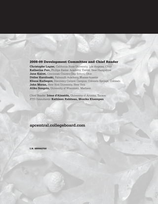 2008-09 Development Committee and Chief Reader
Christophe Lagier, California State University, Los Angeles, Chair
Katherine Fair, Phillips Exeter Academy, Exeter, New Hampshire
Jane Kairet, Cincinnati Country Day School, Ohio
Didier Karolinski, Falmouth Academy, Massachusetts
Eliane Kurbegov, Discovery Canyon Campus, Colorado Springs, Colorado
John Moran, New York University, New York
Aliko Songolo, University of Wisconsin, Madison

Chief Reader: Irène d’Almeida, University of Arizona, Tucson
ETS Consultants: Kathleen Rabiteau, Monika Kluempen




apcentral.collegeboard.com




I.N. 080082750
 